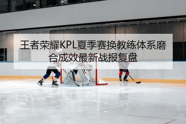 王者荣耀KPL夏季赛换教练体系磨合成效最新战报复盘